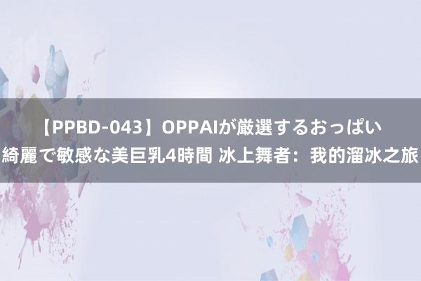 【PPBD-043】OPPAIが厳選するおっぱい 綺麗で敏感な美巨乳4時間 冰上舞者：我的溜冰之旅