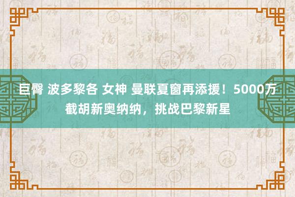 巨臀 波多黎各 女神 曼联夏窗再添援！5000万截胡新奥纳纳，挑战巴黎新星