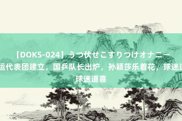 【DOKS-024】うつ伏せこすりつけオナニー 奥运代表团建立，国乒队长出炉，孙颖莎乐着花，球迷道喜