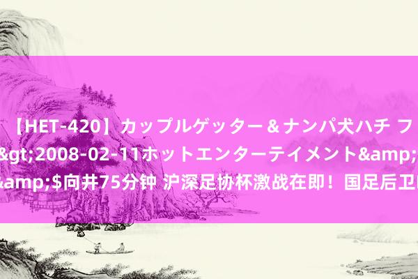 【HET-420】カップルゲッター＆ナンパ犬ハチ ファイト一発</a>2008-02-11ホットエンターテイメント&$向井75分钟 沪深足协杯激战在即！国足后卫PK港超“C罗”，央视直播