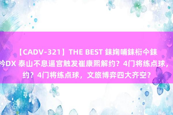 【CADV-321】THE BEST 銇婅哺銇椼仐銇俱仚銆?50浜?鏅傞枔DX 泰山不息逼宫触发崔康熙解约？4门将练点球，文旅博弈四大齐空？