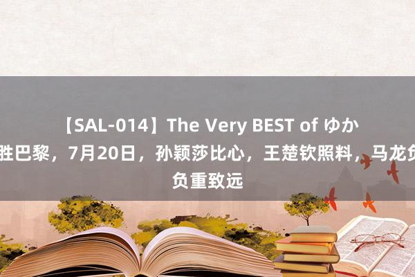 【SAL-014】The Very BEST of ゆか 国乒决胜巴黎，7月20日，孙颖莎比心，王楚钦照料，马龙负重致远