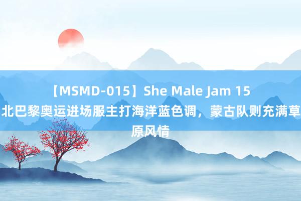 【MSMD-015】She Male Jam 15 中国台北巴黎奥运进场服主打海洋蓝色调，蒙古队则充满草原风情