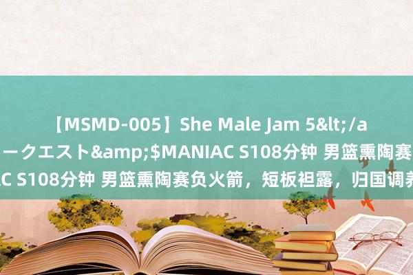 【MSMD-005】She Male Jam 5</a>2008-08-04グローリークエスト&$MANIAC S108分钟 男篮熏陶赛负火箭，短板袒露，归国调养备战