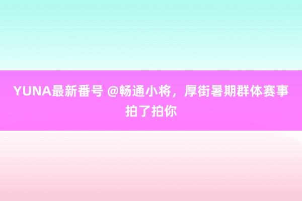 YUNA最新番号 @畅通小将，厚街暑期群体赛事拍了拍你