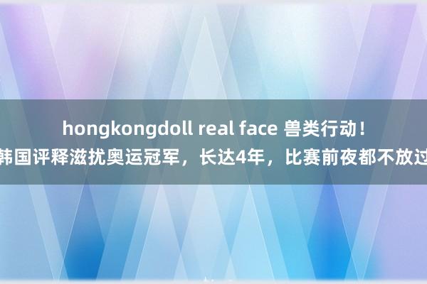 hongkongdoll real face 兽类行动！韩国评释滋扰奥运冠军，长达4年，比赛前夜都不放过