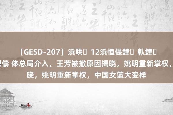 【GESD-207】浜哄12浜恒偍銉倝銉兂銉€銉笺儵銉炽儔 体总局介入，王芳被撤原因揭晓，姚明重新掌权，中国女篮大变样