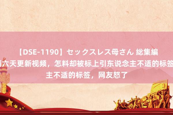 【DSE-1190】セックスレス母さん 総集編 菲利丝时隔六天更新视频，怎料却被标上引东说念主不适的标签，网友怒了