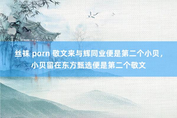 丝袜 porn 敬文来与辉同业便是第二个小贝，小贝留在东方甄选便是第二个敬文