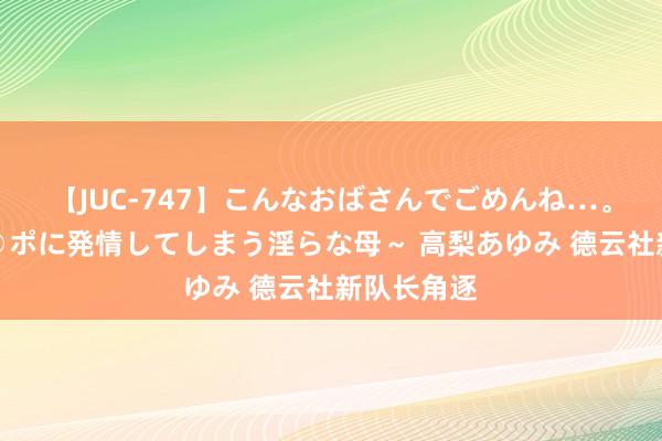 【JUC-747】こんなおばさんでごめんね…。～童貞チ○ポに発情してしまう淫らな母～ 高梨あゆみ 德云社新队长角逐