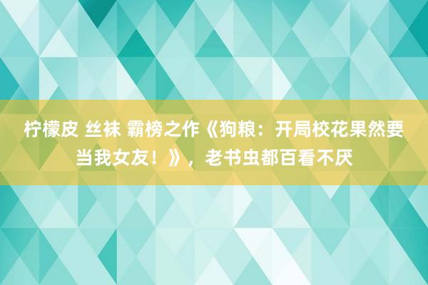 柠檬皮 丝袜 霸榜之作《狗粮：开局校花果然要当我女友！》，老书虫都百看不厌