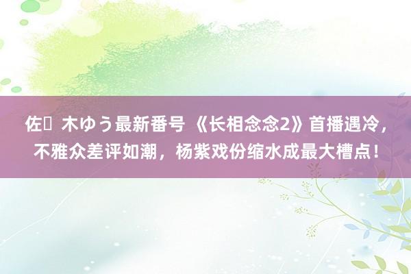 佐々木ゆう最新番号 《长相念念2》首播遇冷，不雅众差评如潮，杨紫戏份缩水成最大槽点！