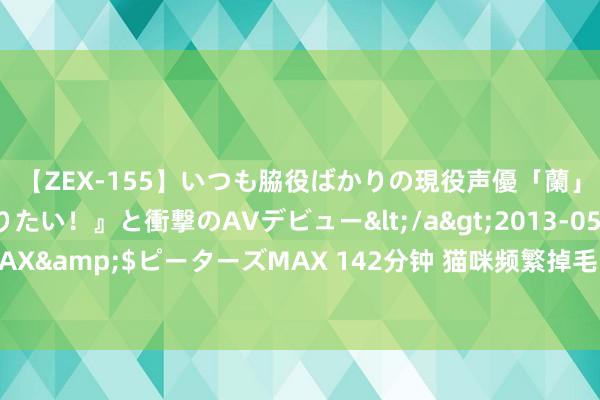 【ZEX-155】いつも脇役ばかりの現役声優「蘭」が『私も主役になりたい！』と衝撃のAVデビュー</a>2013-05-20ピーターズMAX&$ピーターズMAX 142分钟 猫咪频繁掉毛，别驰念，有可能是因为这些原因哦