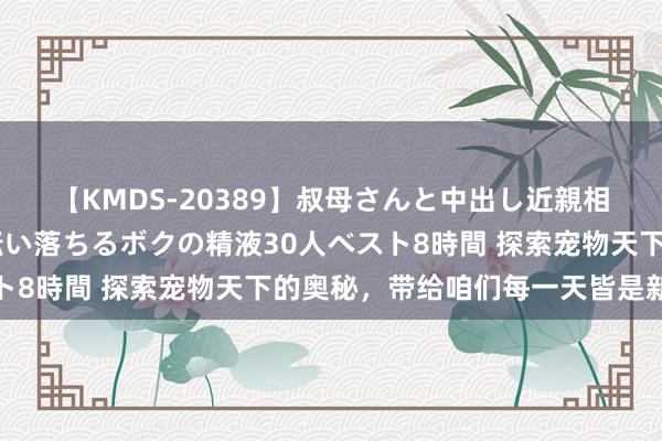 【KMDS-20389】叔母さんと中出し近親相姦 叔母さんの身体を伝い落ちるボクの精液30人ベスト8時間 探索宠物天下的奥秘，带给咱们每一天皆是新奇的