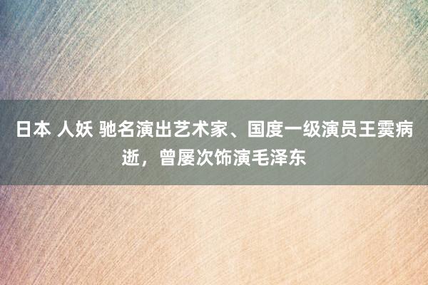 日本 人妖 驰名演出艺术家、国度一级演员王霙病逝，曾屡次饰演毛泽东