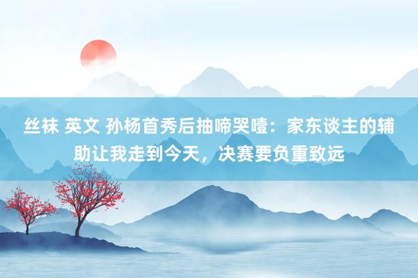 丝袜 英文 孙杨首秀后抽啼哭噎：家东谈主的辅助让我走到今天，决赛要负重致远