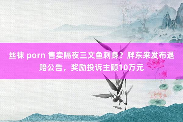 丝袜 porn 售卖隔夜三文鱼刺身？胖东来发布退赔公告，奖励投诉主顾10万元