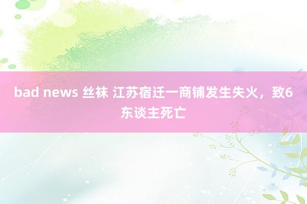 bad news 丝袜 江苏宿迁一商铺发生失火，致6东谈主死亡