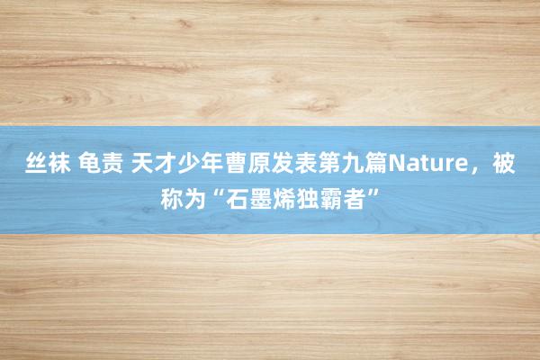 丝袜 龟责 天才少年曹原发表第九篇Nature，被称为“石墨烯独霸者”