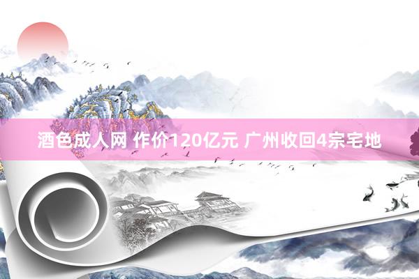 酒色成人网 作价120亿元 广州收回4宗宅地