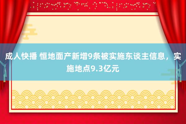 成人快播 恒地面产新增9条被实施东谈主信息，实施地点9.3亿元