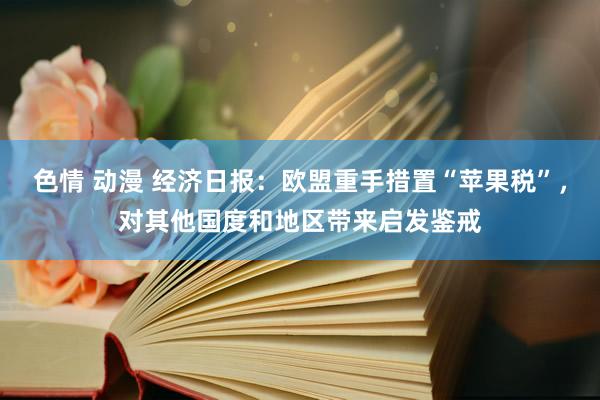 色情 动漫 经济日报：欧盟重手措置“苹果税”，对其他国度和地区带来启发鉴戒