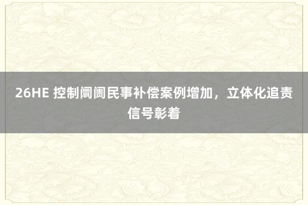 26HE 控制阛阓民事补偿案例增加，立体化追责信号彰着