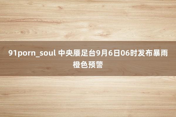 91porn_soul 中央餍足台9月6日06时发布暴雨橙色预警