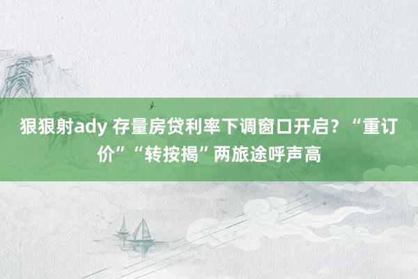 狠狠射ady 存量房贷利率下调窗口开启？“重订价”“转按揭”两旅途呼声高