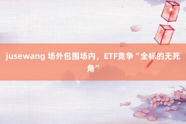 jusewang 场外包围场内，ETF竞争“全标的无死角”