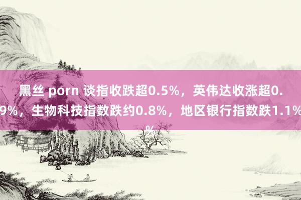 黑丝 porn 谈指收跌超0.5%，英伟达收涨超0.9%，生物科技指数跌约0.8%，地区银行指数跌1.1%