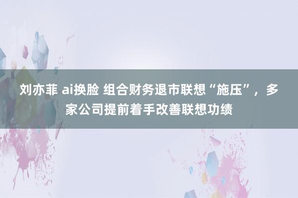 刘亦菲 ai换脸 组合财务退市联想“施压”，多家公司提前着手改善联想功绩