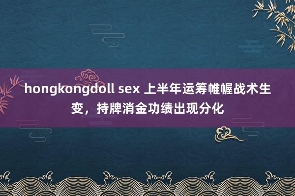 hongkongdoll sex 上半年运筹帷幄战术生变，持牌消金功绩出现分化