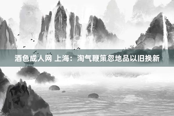 酒色成人网 上海：淘气鞭策忽地品以旧换新