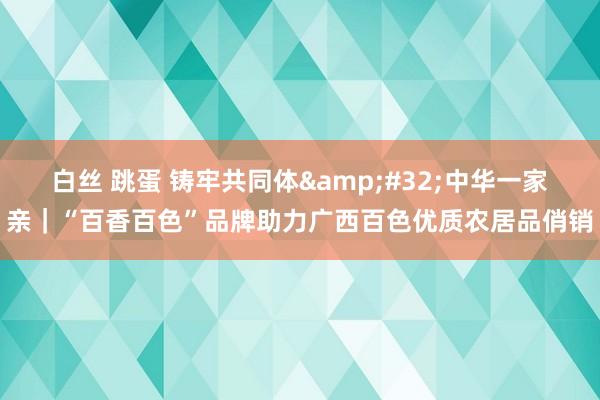 白丝 跳蛋 铸牢共同体&#32;中华一家亲｜“百香百色”品牌助力广西百色优质农居品俏销