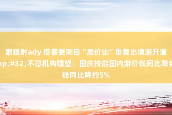 狠狠射ady 搭客更刺目“质价比”重复出境游升温&#32;不息机构瞻望：国庆技能国内游价钱同比降约5%