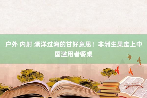 户外 内射 漂洋过海的甘好意思！非洲生果走上中国滥用者餐桌