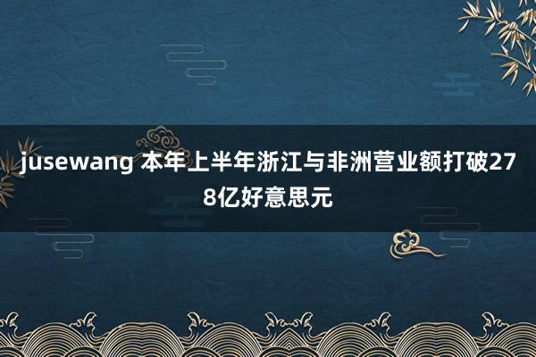 jusewang 本年上半年浙江与非洲营业额打破278亿好意思元