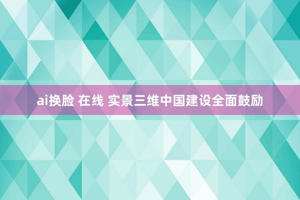 ai换脸 在线 实景三维中国建设全面鼓励