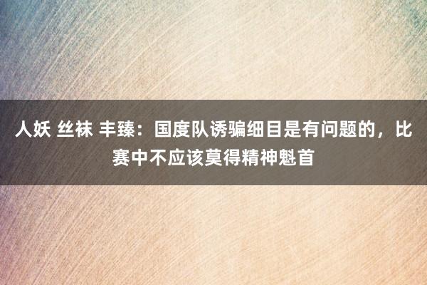 人妖 丝袜 丰臻：国度队诱骗细目是有问题的，比赛中不应该莫得精神魁首