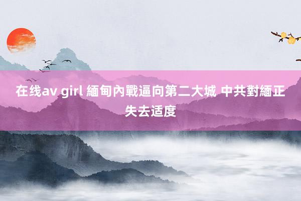 在线av girl 緬甸內戰逼向第二大城 中共對緬正失去适度