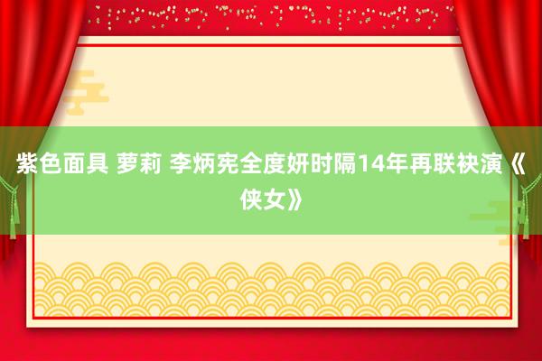 紫色面具 萝莉 李炳宪全度妍时隔14年再联袂演《侠女》