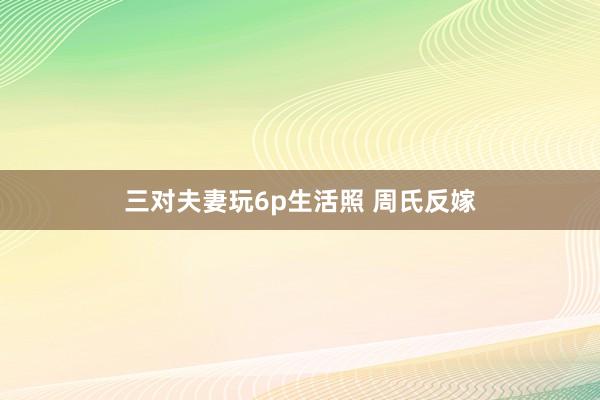 三对夫妻玩6p生活照 周氏反嫁