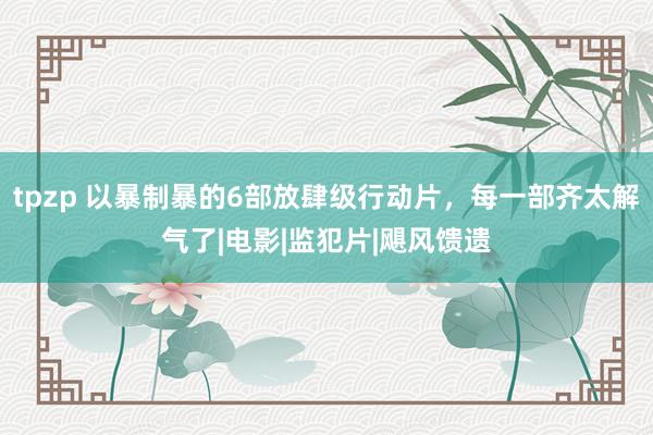 tpzp 以暴制暴的6部放肆级行动片，每一部齐太解气了|电影|监犯片|飓风馈遗