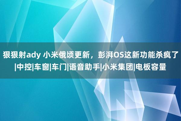 狠狠射ady 小米俄顷更新，彭湃OS这新功能杀疯了|中控|车窗|车门|语音助手|小米集团|电板容量