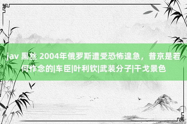 jav 黑丝 2004年俄罗斯遭受恐怖遑急，普京是若何作念的|车臣|叶利钦|武装分子|干戈景色