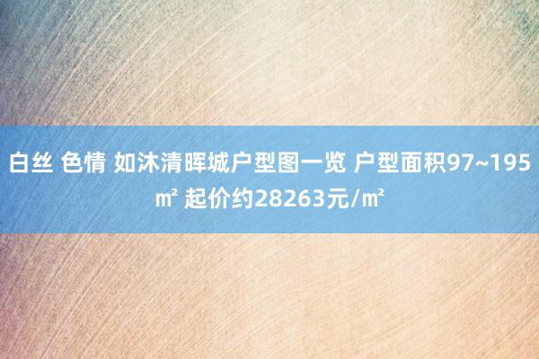 白丝 色情 如沐清晖城户型图一览 户型面积97~195㎡ 起价约28263元/㎡