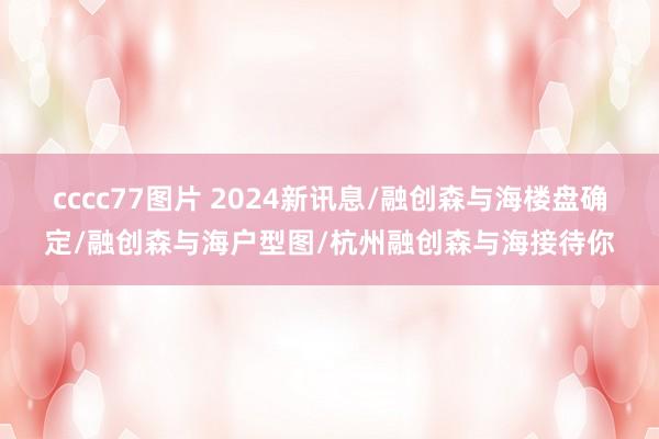 cccc77图片 2024新讯息/融创森与海楼盘确定/融创森与海户型图/杭州融创森与海接待你