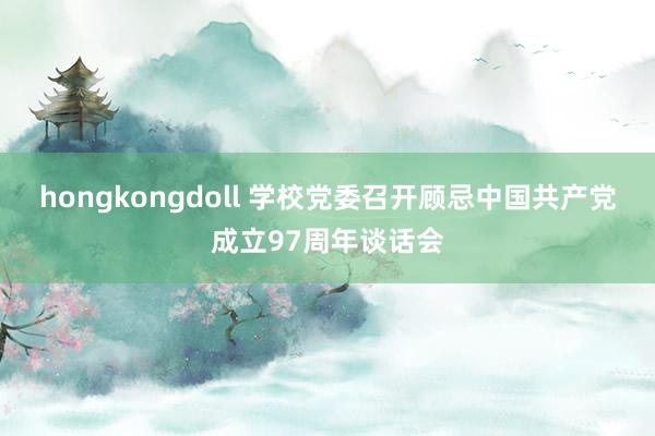 hongkongdoll 学校党委召开顾忌中国共产党成立97周年谈话会