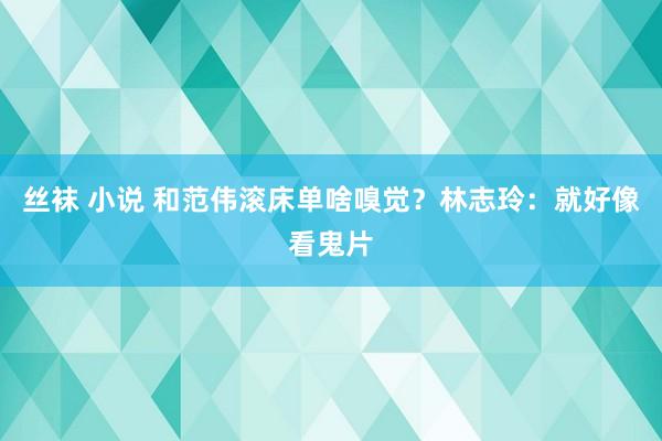 丝袜 小说 和范伟滚床单啥嗅觉？林志玲：就好像看鬼片